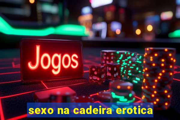 sexo na cadeira erotica